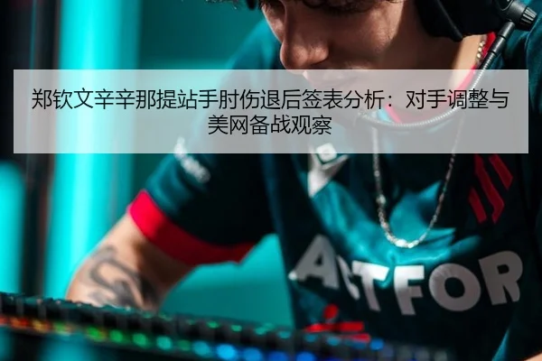 郑钦文辛辛那提站手肘伤退后签表分析：对手调整与美网备战观察